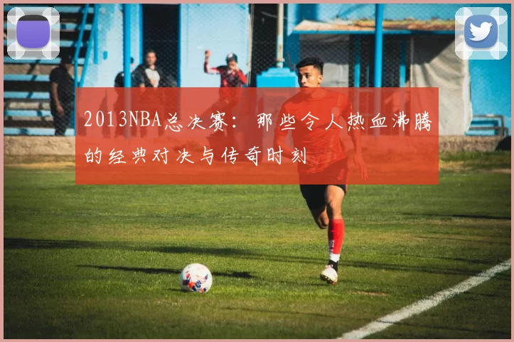 2013NBA总决赛：那些令人热血沸腾的经典对决与传奇时刻