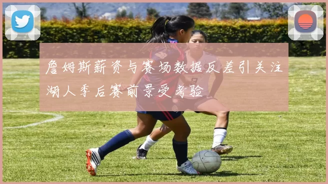 詹姆斯薪资与赛场数据反差引关注湖人季后赛前景受考验