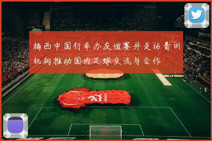 梅西中国行举办友谊赛并走访青训机构推动国内足球交流与合作