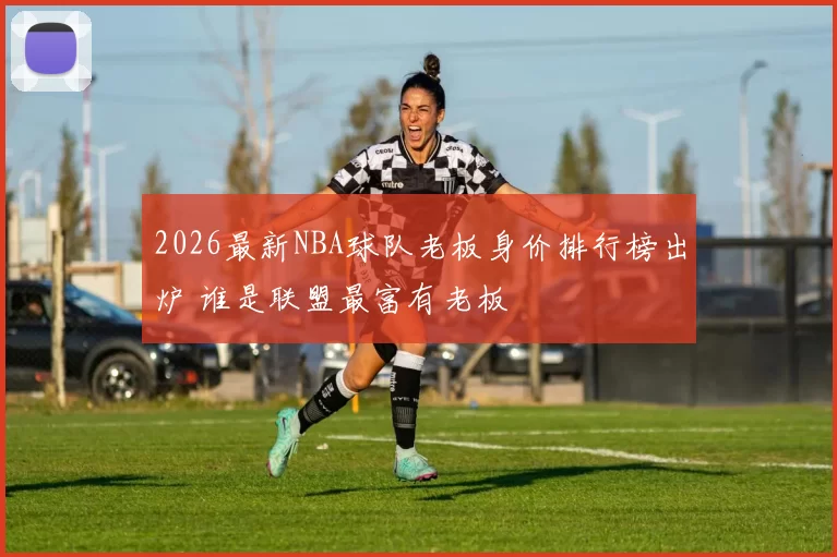 2026最新NBA球队老板身价排行榜出炉 谁是联盟最富有老板