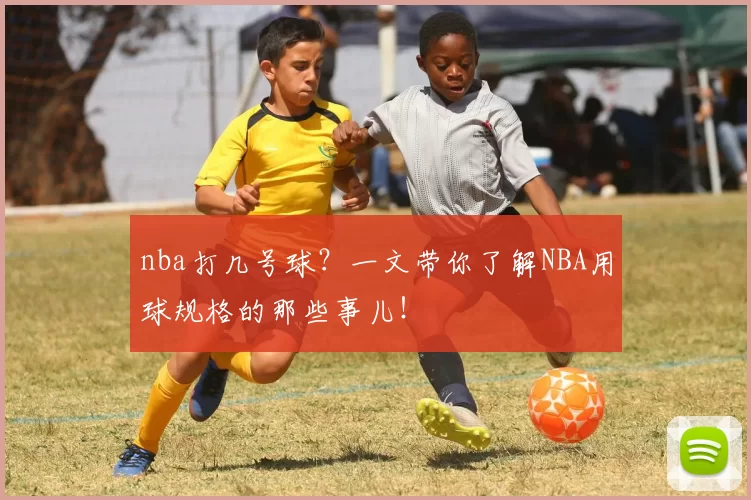 nba打几号球？一文带你了解NBA用球规格的那些事儿！