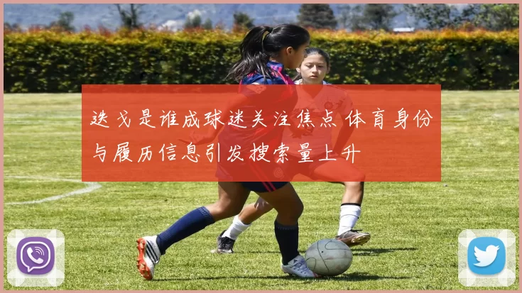 迭戈是谁成球迷关注焦点 体育身份与履历信息引发搜索量上升