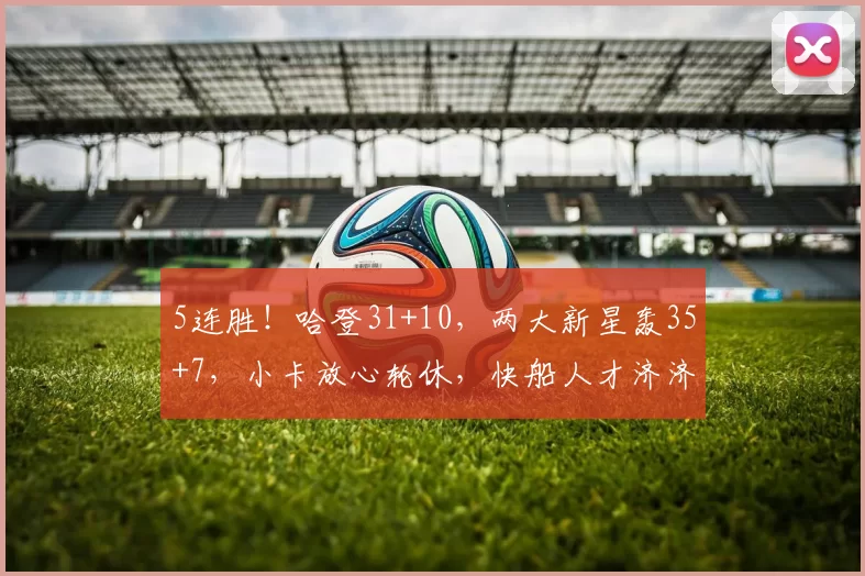 5连胜！哈登31+10，两大新星轰35+7，小卡放心轮休，快船人才济济