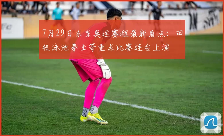 7月29日东京奥运赛程最新看点：田径泳池拳击等重点比赛连台上演