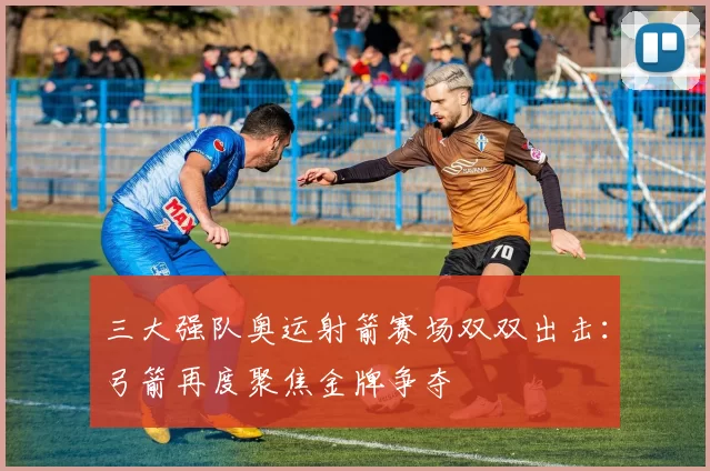 三大强队奥运射箭赛场双双出击：弓箭再度聚焦金牌争夺