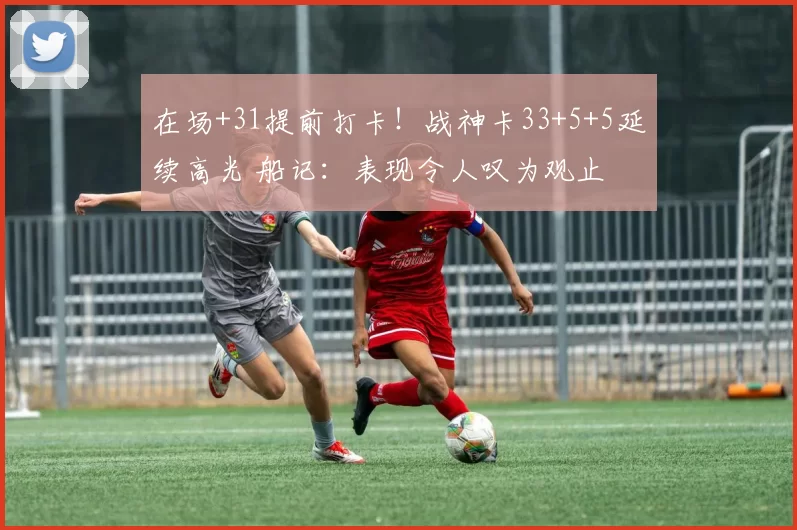 在场+31提前打卡！战神卡33+5+5延续高光 船记：表现令人叹为观止