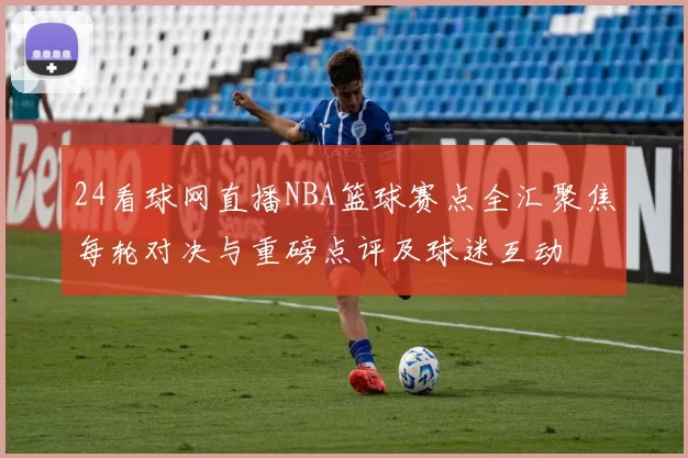24看球网直播NBA篮球赛点全汇聚焦每轮对决与重磅点评及球迷互动