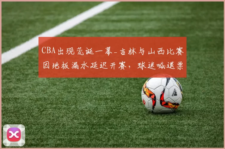 CBA出现荒诞一幕_吉林与山西比赛因地板漏水延迟开赛，球迷喊退票