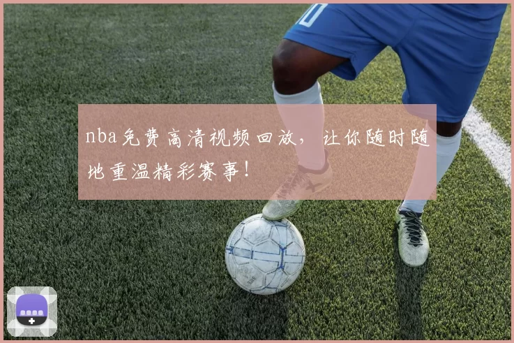 nba免费高清视频回放，让你随时随地重温精彩赛事！
