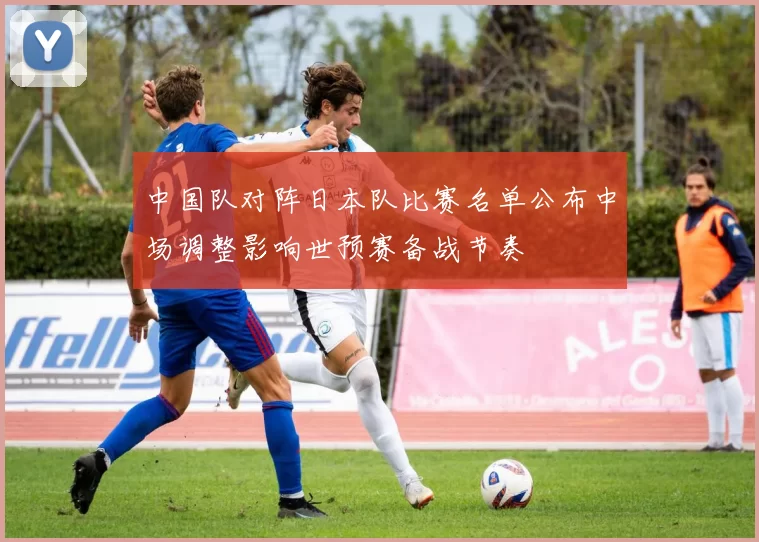中国队对阵日本队比赛名单公布中场调整影响世预赛备战节奏