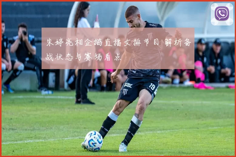 朱婷亮相企鹅直播女排节目 解析备战状态与赛场看点