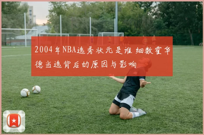 2004年NBA选秀状元是谁 细数霍华德当选背后的原因与影响