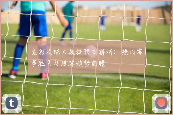 竞彩足球大数据预测解析：热门赛事胜负与进球趋势前瞻