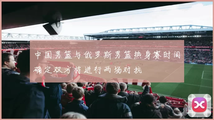 中国男篮与俄罗斯男篮热身赛时间确定双方将进行两场对抗