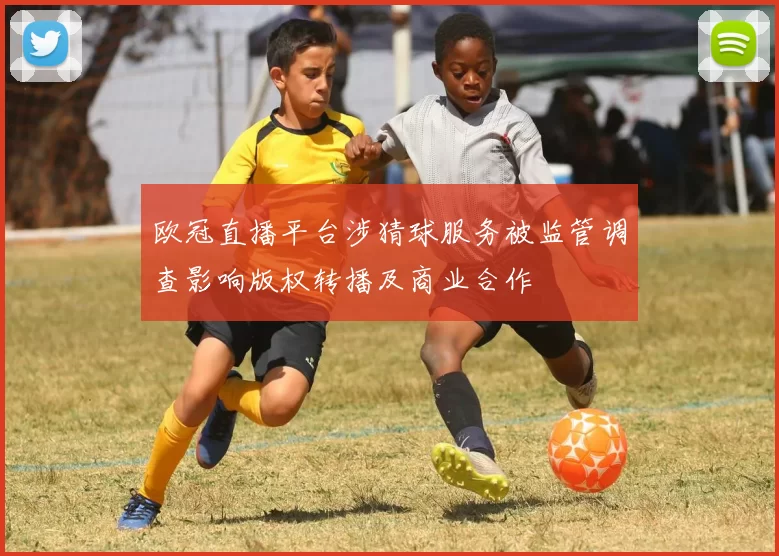 欧冠直播平台涉猜球服务被监管调查影响版权转播及商业合作
