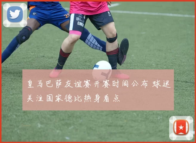 皇马巴萨友谊赛开赛时间公布 球迷关注国家德比热身看点