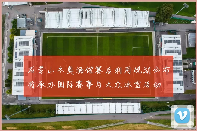 石景山冬奥场馆赛后利用规划公布将承办国际赛事与大众冰雪活动