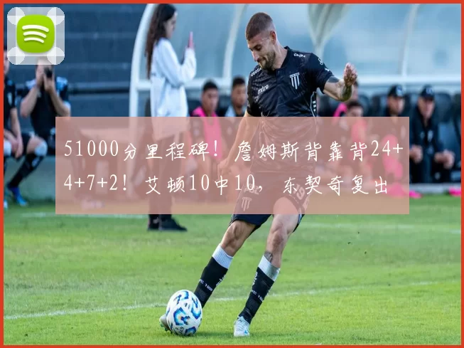 51000分里程碑！詹姆斯背靠背24+4+7+2！艾顿10中10，东契奇复出