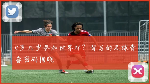 c罗几岁参加世界杯？背后的足球青春密码揭晓