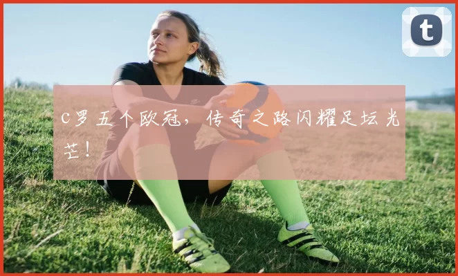 c罗五个欧冠，传奇之路闪耀足坛光芒！