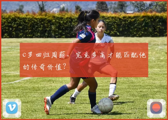 c罗回归周薪，究竟多高才能匹配他的传奇价值？