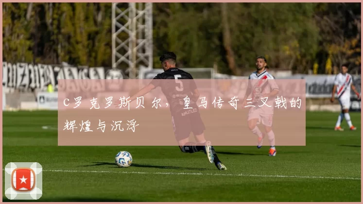 c罗克罗斯贝尔，皇马传奇三叉戟的辉煌与沉浮