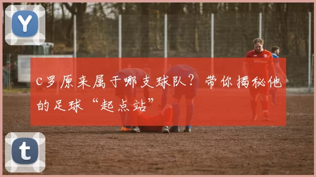 c罗原来属于哪支球队？带你揭秘他的足球“起点站”