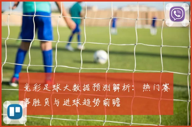 竞彩足球大数据预测解析:热门赛事胜负与进球趋势前瞻