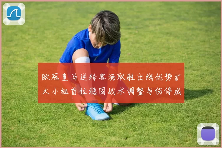 欧冠皇马逆转客场取胜出线优势扩大小组首位稳固战术调整与伤停成看点