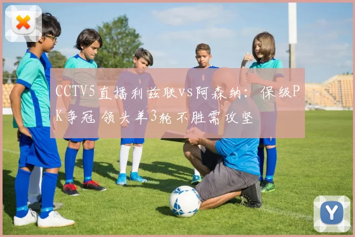 CCTV5直播利兹联vs阿森纳：保级PK争冠 领头羊3轮不胜需攻坚