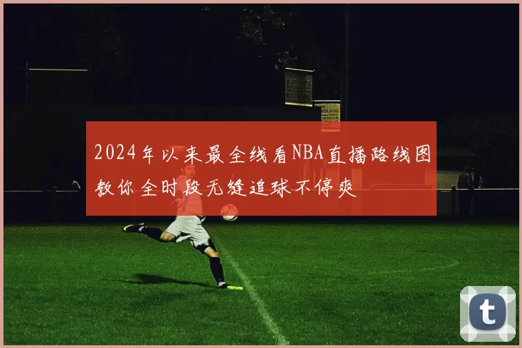 2024年以来最全线看NBA直播路线图教你全时段无缝追球不停爽