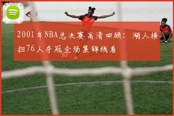 2001年NBA总决赛高清回顾：湖人横扫76人夺冠全场集锦线看