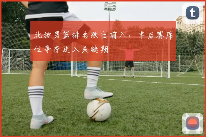 北控男篮排名跌出前八，季后赛席位争夺进入关键期