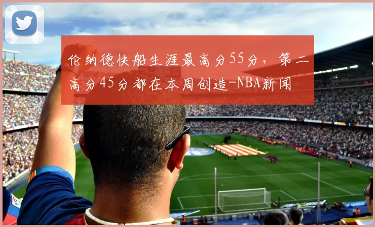 伦纳德快船生涯最高分55分，第二高分45分都在本周创造-NBA新闻