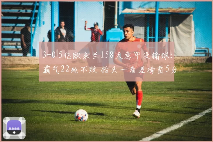 3-0 5亿欧米兰158天意甲没输球：霸气22轮不败 抬头一看差榜首5分