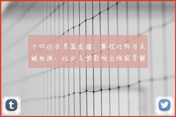 十四运会男篮直播：赛程对阵与关键轮换，比分走势影响出线前景解读