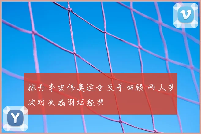 林丹李宗伟奥运会交手回顾 两人多次对决成羽坛经典