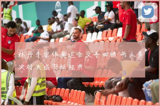 林丹李宗伟奥运会交手回顾 两人多次对决成羽坛经典
