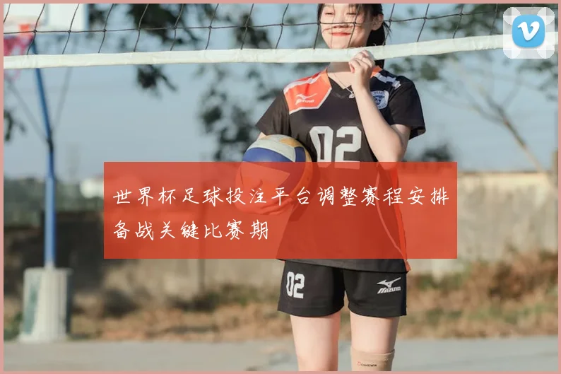世界杯足球投注平台调整赛程安排备战关键比赛期