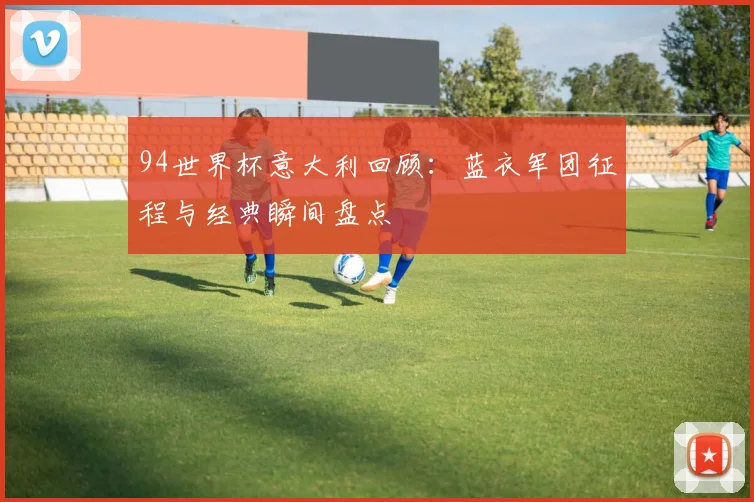 94世界杯意大利回顾:蓝衣军团征程与经典瞬间盘点