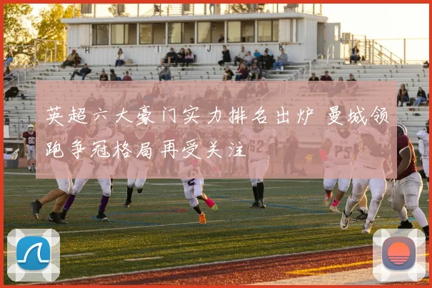 英超六大豪门实力排名出炉 曼城领跑争冠格局再受关注