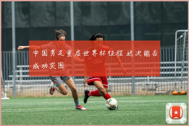 中国男足重启世界杯征程 这次能否成功突围