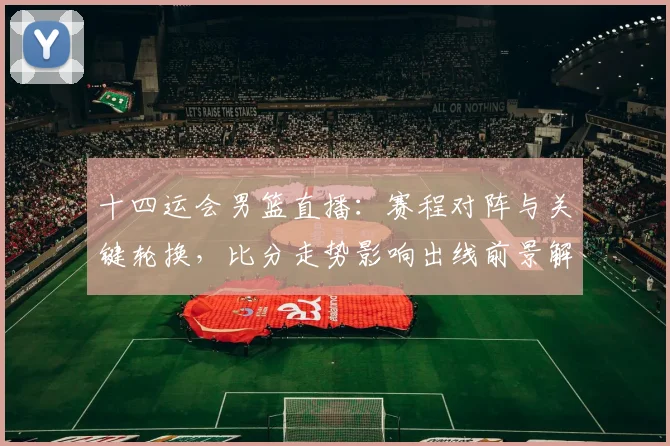 十四运会男篮直播：赛程对阵与关键轮换，比分走势影响出线前景解读